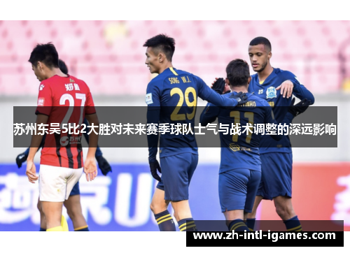 苏州东吴5比2大胜对未来赛季球队士气与战术调整的深远影响 苏州东吴5比2大胜对未来赛季球队士气与战术调整的深远影响