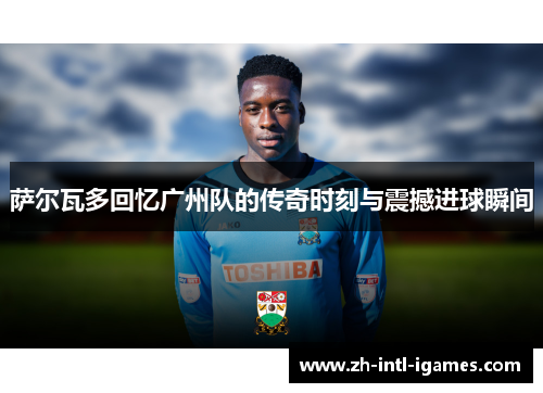 萨尔瓦多回忆广州队的传奇时刻与震撼进球瞬间 萨尔瓦多回忆广州队的传奇时刻与震撼进球瞬间