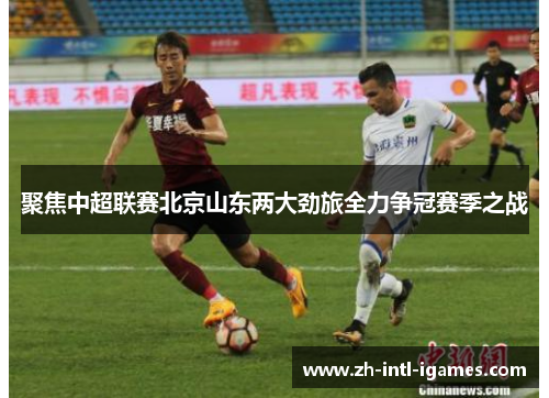 聚焦中超联赛北京山东两大劲旅全力争冠赛季之战