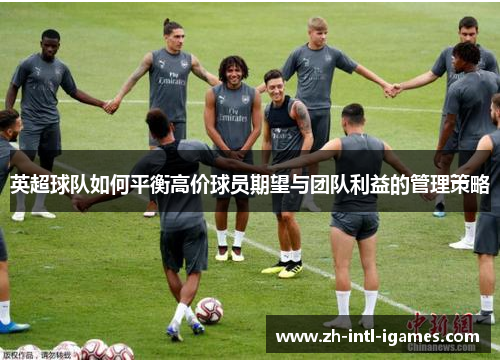 英超球队如何平衡高价球员期望与团队利益的管理策略 英超球队如何平衡高价球员期望与团队利益的管理策略