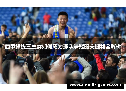 西甲锋线三重奏如何成为球队争冠的关键利器解析