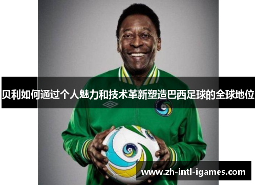 贝利如何通过个人魅力和技术革新塑造巴西足球的全球地位