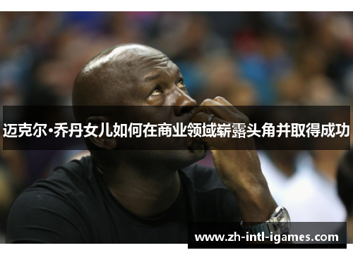 迈克尔·乔丹女儿如何在商业领域崭露头角并取得成功 迈克尔·乔丹女儿如何在商业领域崭露头角并取得成功