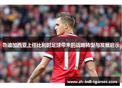 鲁迪加西亚上任比利时足球带来的战略转型与发展启示